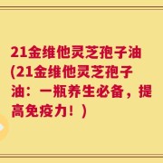 21金维他灵芝孢子油(21金维他灵芝孢子油：一瓶养生必备，提高免疫力！)