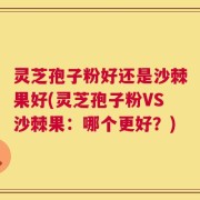 灵芝孢子粉好还是沙棘果好(灵芝孢子粉VS沙棘果：哪个更好？)