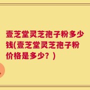 壹芝堂灵芝孢子粉多少钱(壹芝堂灵芝孢子粉价格是多少？)