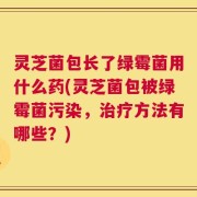灵芝菌包长了绿霉菌用什么药(灵芝菌包被绿霉菌污染，治疗方法有哪些？)