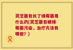 灵芝菌包长了绿霉菌用什么药(灵芝菌包被绿霉菌污染，治疗方法有哪些？)