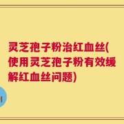灵芝孢子粉治红血丝(使用灵芝孢子粉有效缓解红血丝问题)