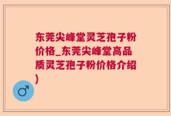 东莞尖峰堂灵芝孢子粉价格_东莞尖峰堂高品质灵芝孢子粉价格介绍)