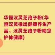 华恒汉灵芝孢子粉(华恒汉灵推出健康养生产品，汉灵芝孢子粉助您护体健康)