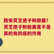 西安灵芝孢子粉胶囊？灵芝孢子粉胶囊是不是真的有抗癌的作用