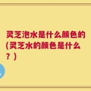 灵芝泡水是什么颜色的(灵芝水的颜色是什么？)