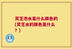 灵芝泡水是什么颜色的(灵芝水的颜色是什么？)