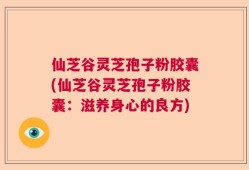 仙芝谷灵芝孢子粉胶囊(仙芝谷灵芝孢子粉胶囊：滋养身心的良方)