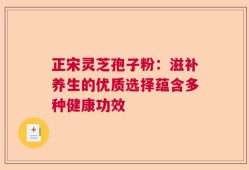 正宋灵芝孢子粉：滋补养生的优质选择蕴含多种健康功效