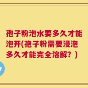 孢子粉泡水要多久才能泡开(孢子粉需要浸泡多久才能完全溶解？)