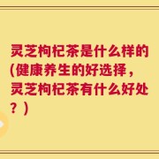 灵芝枸杞茶是什么样的(健康养生的好选择，灵芝枸杞茶有什么好处？)