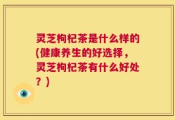 灵芝枸杞茶是什么样的(健康养生的好选择，灵芝枸杞茶有什么好处？)
