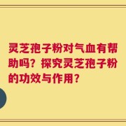 灵芝孢子粉对气血有帮助吗？探究灵芝孢子粉的功效与作用？