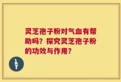灵芝孢子粉对气血有帮助吗？探究灵芝孢子粉的功效与作用？