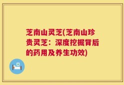 芝南山灵芝(芝南山珍贵灵芝：深度挖掘背后的药用及养生功效)