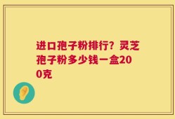 进口孢子粉排行？灵芝孢子粉多少钱一盒200克