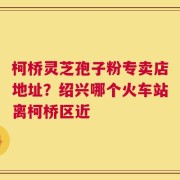 柯桥灵芝孢子粉专卖店地址？绍兴哪个火车站离柯桥区近