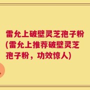 雷允上破壁灵芝孢子粉(雷允上推荐破壁灵芝孢子粉，功效惊人)