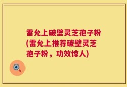 雷允上破壁灵芝孢子粉(雷允上推荐破壁灵芝孢子粉，功效惊人)