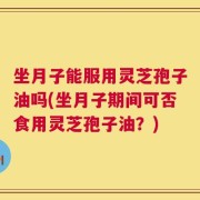 坐月子能服用灵芝孢子油吗(坐月子期间可否食用灵芝孢子油？)