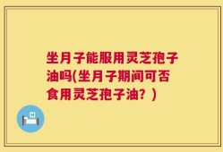 坐月子能服用灵芝孢子油吗(坐月子期间可否食用灵芝孢子油？)