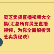 灵芝卖货直播视频大全集(汇总所有灵芝直播视频，为你全面解析灵芝卖货秘诀)