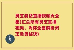 灵芝卖货直播视频大全集(汇总所有灵芝直播视频，为你全面解析灵芝卖货秘诀)