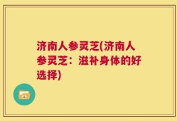 济南人参灵芝(济南人参灵芝：滋补身体的好选择)