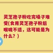 灵芝孢子粉吃完嗓子难受(食用灵芝孢子粉后喉咙不适，这可能是为什么？)