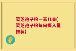 灵芝孢子粉一天几克(灵芝孢子粉每日摄入量推荐)