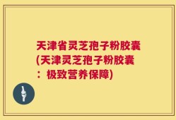 天津省灵芝孢子粉胶囊(天津灵芝孢子粉胶囊：极致营养保障)