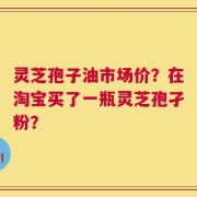 灵芝孢子油市场价？在淘宝买了一瓶灵芝孢孑粉？