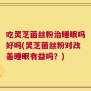 吃灵芝菌丝粉治睡眠吗好吗(灵芝菌丝粉对改善睡眠有益吗？)
