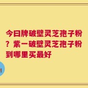 今曰牌破壁灵芝孢子粉？紫一破壁灵芝孢子粉到哪里买最好