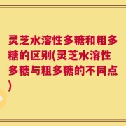 灵芝水溶性多糖和粗多糖的区别(灵芝水溶性多糖与粗多糖的不同点)