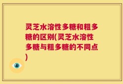灵芝水溶性多糖和粗多糖的区别(灵芝水溶性多糖与粗多糖的不同点)