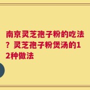 南京灵芝孢子粉的吃法？灵芝孢子粉煲汤的12种做法