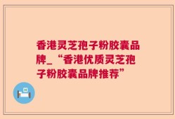 香港灵芝孢子粉胶囊品牌_“香港优质灵芝孢子粉胶囊品牌推荐”