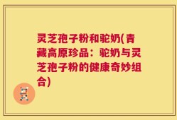 灵芝孢子粉和驼奶(青藏高原珍品：驼奶与灵芝孢子粉的健康奇妙组合)