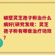 破壁灵芝孢子粉治什么病好(研究发现：灵芝孢子粉有哪些治疗功效？