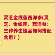 灵芝金线莲西洋参(灵芝、金线莲、西洋参：三种养生佳品如何搭配食用？)