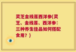 灵芝金线莲西洋参(灵芝、金线莲、西洋参：三种养生佳品如何搭配食用？)