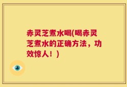 赤灵芝煮水喝(喝赤灵芝煮水的正确方法，功效惊人！)