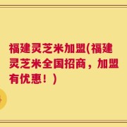 福建灵芝米加盟(福建灵芝米全国招商，加盟有优惠！)