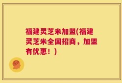 福建灵芝米加盟(福建灵芝米全国招商，加盟有优惠！)