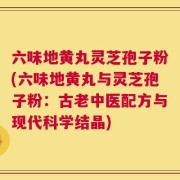 六味地黄丸灵芝孢子粉(六味地黄丸与灵芝孢子粉：古老中医配方与现代科学结晶)