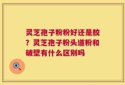 灵芝孢子粉粉好还是胶？灵芝孢子粉头道粉和破壁有什么区别吗