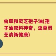 虫草和灵芝孢子油(孢子油双料神奇，虫草灵芝清新健康)