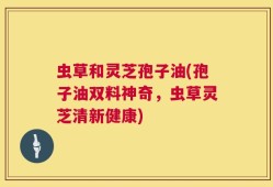 虫草和灵芝孢子油(孢子油双料神奇，虫草灵芝清新健康)