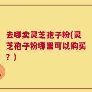 去哪卖灵芝孢子粉(灵芝孢子粉哪里可以购买？)